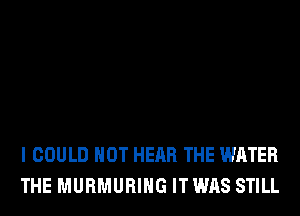 I COULD NOT HEAR THE WATER
THE MURMURIHG IT WAS STILL
