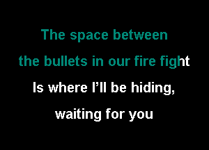 The space between

the bullets in our fire fight

ls where P be hiding,

waiting for you