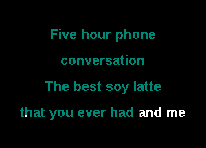 Five hour phone

conversation

The best soy latte

that you ever had and me