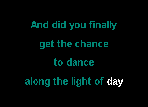 And did you finally
get the chance

to dance

along the light of day
