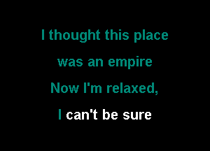 I thought this place

was an empire
Now I'm relaxed,

I can't be sure