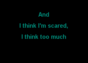 And

I think I'm scared,

lthink too much