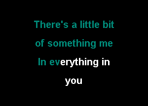 There's a little bit

of something me

In everything in

you