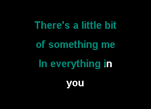 There's a little bit

of something me

In everything in

you