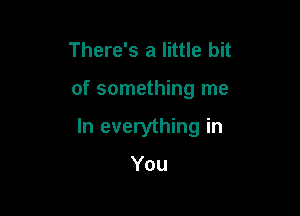 There's a little bit

of something me

In everything in

You