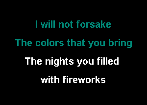 I will not forsake

The colors that you bring

The nights you filled

with fireworks