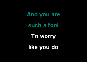 And you are

such a fool

To worry

like you do