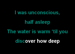 I was unconscious,

half asleep

The water is warm 1i! you

discover how deep