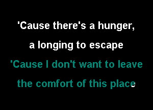 'Cause there's a hunger,
a longing to escape
'Cause I don't want to leave

the comfort of this place