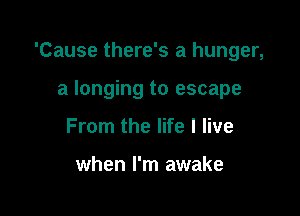 'Cause there's a hunger,

a longing to escape
From the life I live

when I'm awake