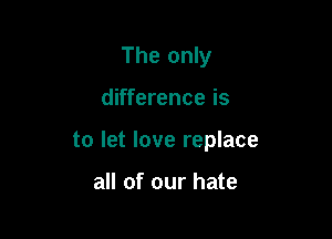 The only

difference is

to let love replace

all of our hate