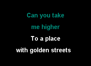 Can you take

me higher
To a place

with golden streets