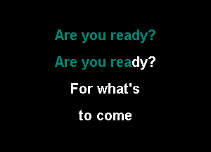 Are you ready?

Are you ready?
For what's

to come