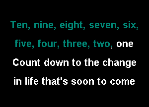 Ten, nine, eight, seven, six,
five, four, three, two, one
Count down to the change

in life that's soon to come