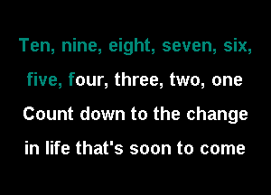 Ten, nine, eight, seven, six,
five, four, three, two, one
Count down to the change

in life that's soon to come