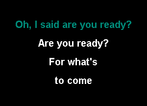 Oh, I said are you ready?

Are you ready?
For what's

to come