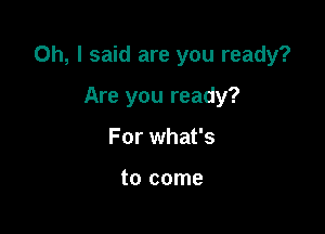 Oh, I said are you ready?

Are you ready?
For what's

to come