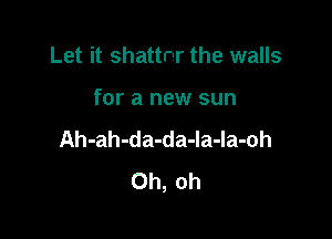 Let it shattnr the walls

for a new sun

Ah-ah-da-da-la-la-oh
Oh, oh