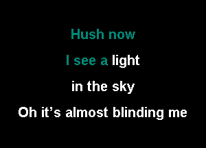 Hush now
I see a light
in the sky

0h ifs almost blinding me
