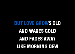 BUT LOVE GROWS OLD

AND WAXES GOLD
AND FADES AWAY
LIKE MORNING DEW.l