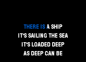 THERE IS A SHIP

IT'S SAILING THE SEA
IT'S LOADED DEEP
RS DEEP CAN BE