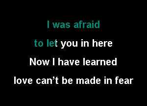 l was afraid

to let you in here

Now I have learned

love can't be made in fear