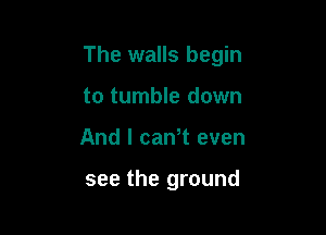 The walls begin

to tumble down
And I caWt even

see the ground