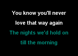 You know you'll never
love that way again

The nights we'd hold on

till the morning