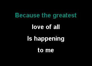 Because the greatest

love of all

Is happening

to me