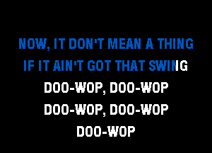 HOW, IT DON'T MEAN A THING
IF IT AIN'T GOT THAT SWING
DOO-WOP, DOO-WOP
DOO-WOP, DOO-WOP
DOO-WOP