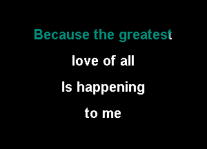 Because the greatest

love of all

Is happening

to me