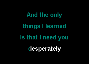 And the only

things I learned

Is that I need you

desperately