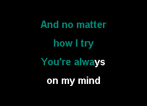 And no matter

how I try

You're always

on my mind