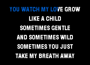 YOU WATCH MY LOVE GROW
LIKE A CHILD
SOMETIMES GENTLE
AND SOMETIMES WILD
SOMETIMES YOU JUST
TAKE MY BREATH AWAY