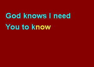 God knows I need
You to know