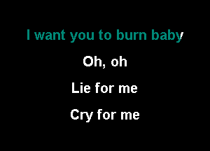 I want you to burn baby

Oh, oh
Lie for me

Cry for me