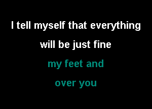 I tell myself that everything

will be just fine
my feet and

over you