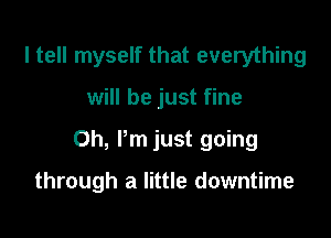 I tell myself that everything

will be just fine

Oh, Pm just going

through a little downtime