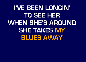 I'VE BEEN LONGIN'
TO SEE HER
WHEN SHE'S AROUND
SHE TAKES MY
BLUES AWAY