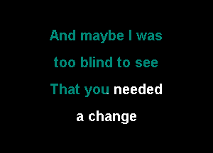 And maybe I was

too blind to see

That you needed

a change