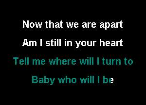 Now that we are apart

Am I still in your heart
Tell me where will I turn to

Baby who will I be