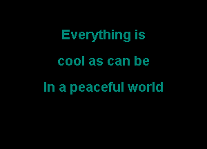 Everything is

cool as can be

In a peaceful world