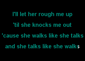 I'll let her rough me up
'til she knocks me out
'cause she walks like she talks

and she talks like she walks