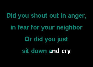 Did you shout out in anger,
in fear for your neighbor

Or did you just

sit down and cry