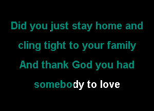Did you just stay home and

cling tight to your family

And thank God you had

somebody to love