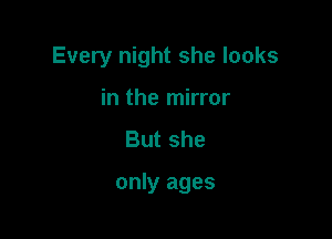 Every night she looks
in the mirror
Butshe

only ages