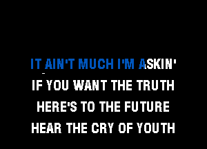 lT-AIN'T MUCH I'M ASKIN'

IF YOU WANT THE TRUTH
HERE'S TO THE FUTURE

HEAR THE CRY 0F YOUTH