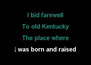 I bid farewell

To old Kentucky

The place where

l was born and raised