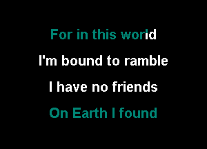 For in this world

I'm bound to ramble

l have no friends
On Earth I found