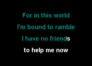 For in this world
I'm bound to ramble

l have no friends

to help me now